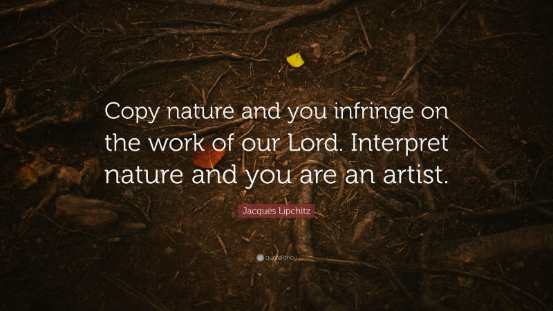 Jacques Lipchitz Quote: “Copy nature and you infringe on the work of our Lord. Interpret nature and you are an artist.”