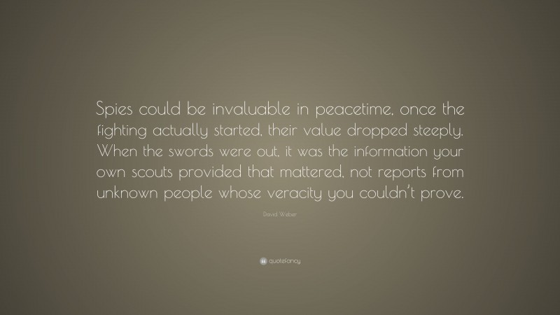 David Weber Quote: “Spies could be invaluable in peacetime, once the fighting actually started, their value dropped steeply. When the swords were out, it was the information your own scouts provided that mattered, not reports from unknown people whose veracity you couldn’t prove.”