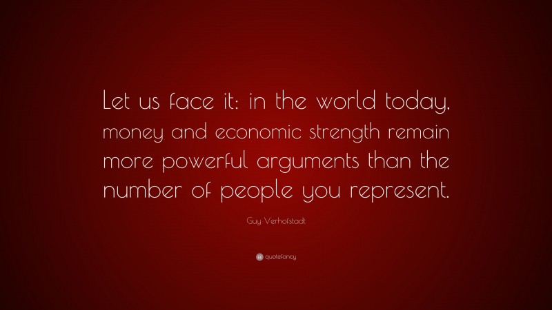 Guy Verhofstadt Quote: “Let us face it: in the world today, money and economic strength remain more powerful arguments than the number of people you represent.”