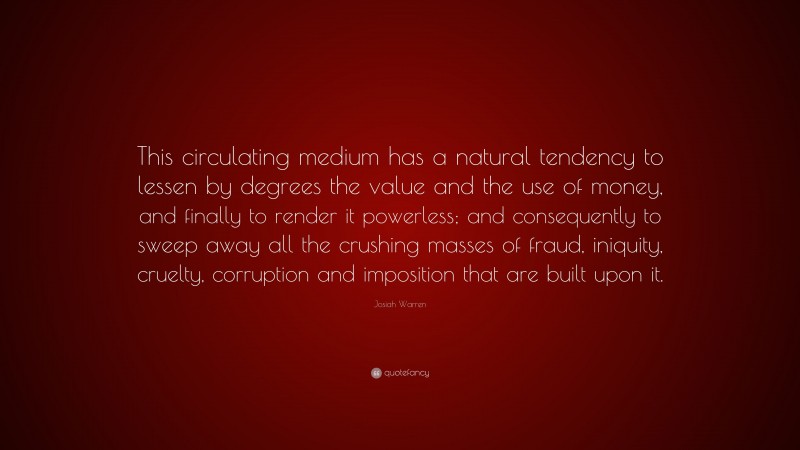 Josiah Warren Quote: “This circulating medium has a natural tendency to lessen by degrees the value and the use of money, and finally to render it powerless; and consequently to sweep away all the crushing masses of fraud, iniquity, cruelty, corruption and imposition that are built upon it.”