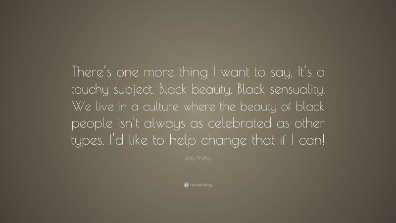 Jody Watley Quote: “There’s one more thing I want to say. It’s a touchy subject. Black beauty. Black sensuality. We live in a culture where the beauty of black people isn’t always as celebrated as other types. I’d like to help change that if I can!”