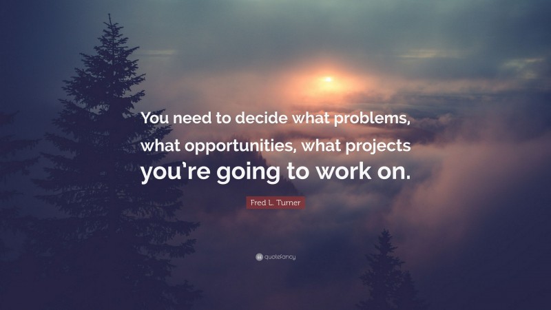Fred L. Turner Quote: “You need to decide what problems, what opportunities, what projects you’re going to work on.”