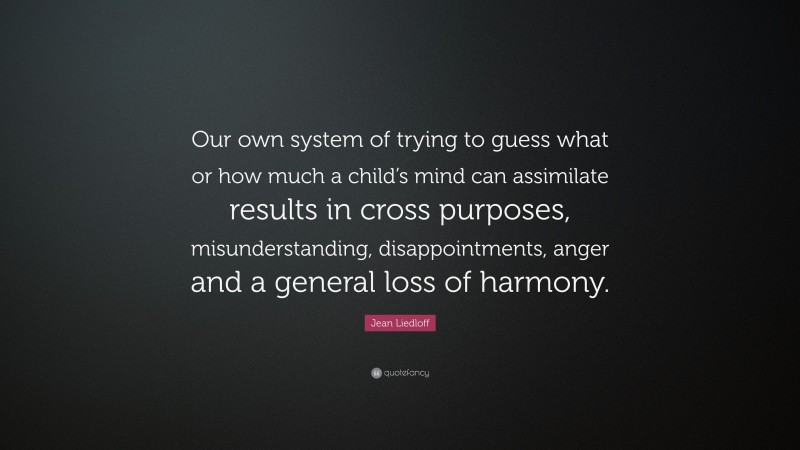 Jean Liedloff Quote: “Our own system of trying to guess what or how much a child’s mind can assimilate results in cross purposes, misunderstanding, disappointments, anger and a general loss of harmony.”
