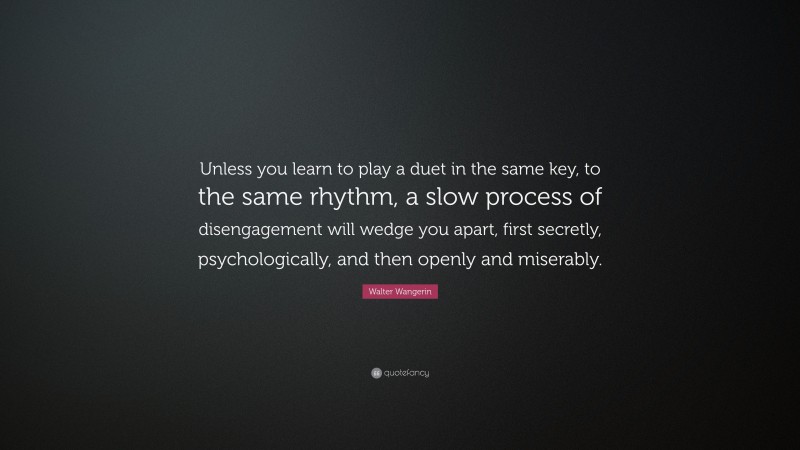 Walter Wangerin Quote: “Unless you learn to play a duet in the same key, to the same rhythm, a slow process of disengagement will wedge you apart, first secretly, psychologically, and then openly and miserably.”