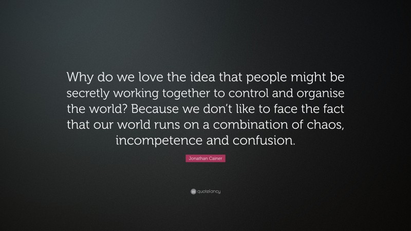 Jonathan Cainer Quote: “Why do we love the idea that people might be secretly working together to control and organise the world? Because we don’t like to face the fact that our world runs on a combination of chaos, incompetence and confusion.”
