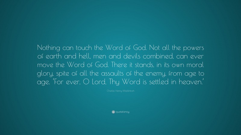 Charles Henry Mackintosh Quote: “Nothing can touch the Word of God. Not all the powers of earth and hell, men and devils combined, can ever move the Word of God. There it stands, in its own moral glory, spite of all the assaults of the enemy, from age to age. ‘For ever, 0 Lord, Thy Word is settled in heaven.’”