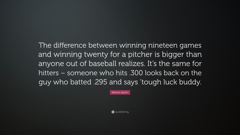 Warren Spahn Quote: “The difference between winning nineteen games and winning twenty for a pitcher is bigger than anyone out of baseball realizes. It’s the same for hitters – someone who hits .300 looks back on the guy who batted .295 and says ’tough luck buddy.”