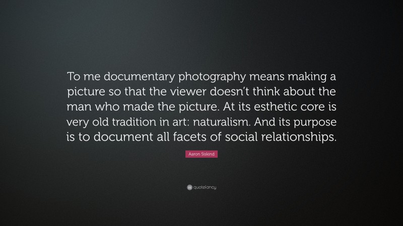 Aaron Siskind Quote: “To me documentary photography means making a picture so that the viewer doesn’t think about the man who made the picture. At its esthetic core is very old tradition in art: naturalism. And its purpose is to document all facets of social relationships.”