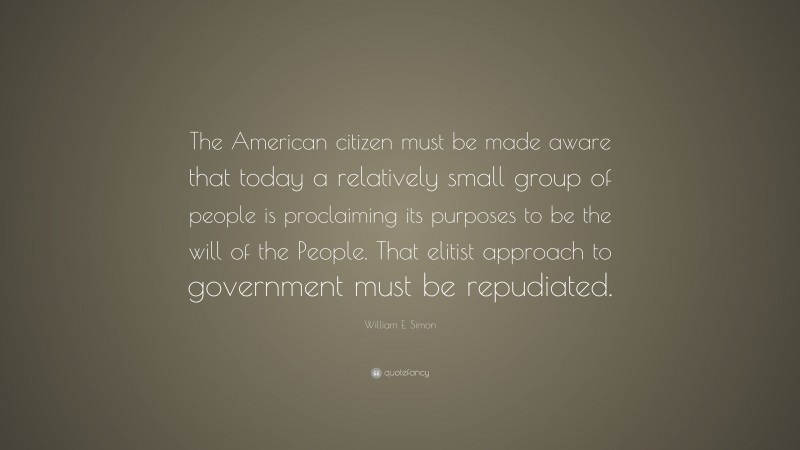 William E. Simon Quote: “The American citizen must be made aware that today a relatively small group of people is proclaiming its purposes to be the will of the People. That elitist approach to government must be repudiated.”