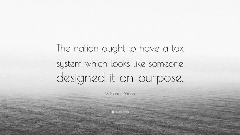 William E. Simon Quote: “The nation ought to have a tax system which looks like someone designed it on purpose.”