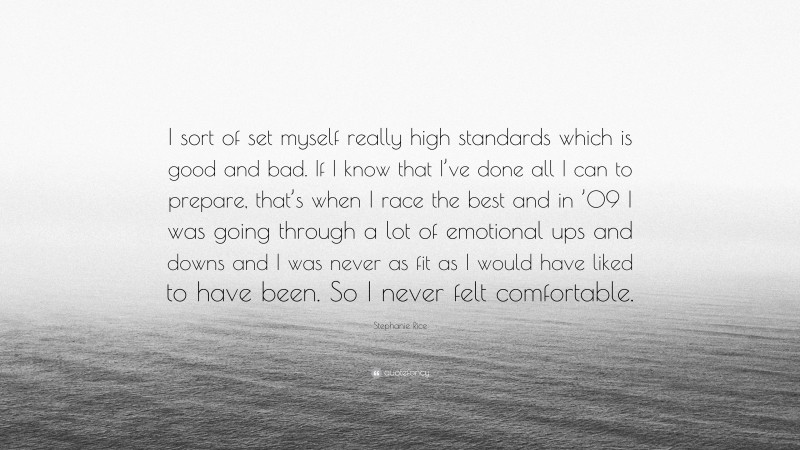 Stephanie Rice Quote: “I sort of set myself really high standards which is good and bad. If I know that I’ve done all I can to prepare, that’s when I race the best and in ’09 I was going through a lot of emotional ups and downs and I was never as fit as I would have liked to have been. So I never felt comfortable.”
