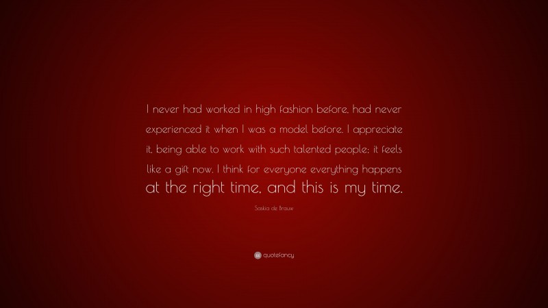 Saskia de Brauw Quote: “I never had worked in high fashion before, had never experienced it when I was a model before. I appreciate it, being able to work with such talented people; it feels like a gift now. I think for everyone everything happens at the right time, and this is my time.”