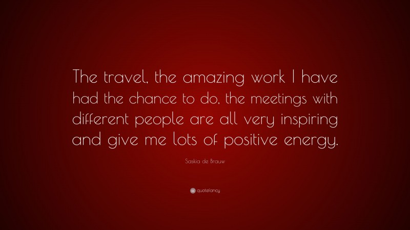 Saskia de Brauw Quote: “The travel, the amazing work I have had the chance to do, the meetings with different people are all very inspiring and give me lots of positive energy.”