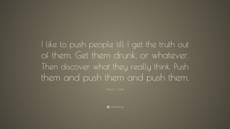 Mark E. Smith Quote: “I like to push people till I get the truth out of them. Get them drunk, or whatever. Then discover what they really think. Push them and push them and push them.”