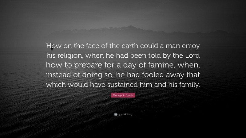 George A. Smith Quote: “How on the face of the earth could a man enjoy his religion, when he had been told by the Lord how to prepare for a day of famine, when, instead of doing so, he had fooled away that which would have sustained him and his family.”