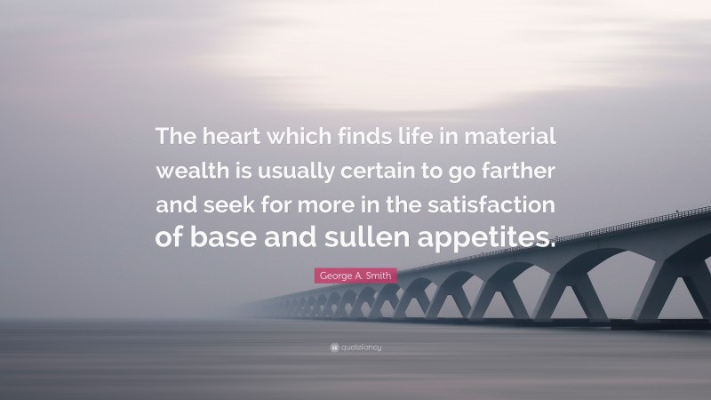 George A. Smith Quote: “The heart which finds life in material wealth is usually certain to go farther and seek for more in the satisfaction of base and sullen appetites.”