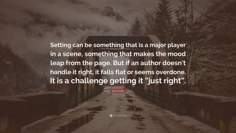 Kim Smith Quote: “Setting can be something that is a major player in a scene, something that makes the mood leap from the page. But if an author doesn’t handle it right, it falls flat or seems overdone. It is a challenge getting it “just right”.”