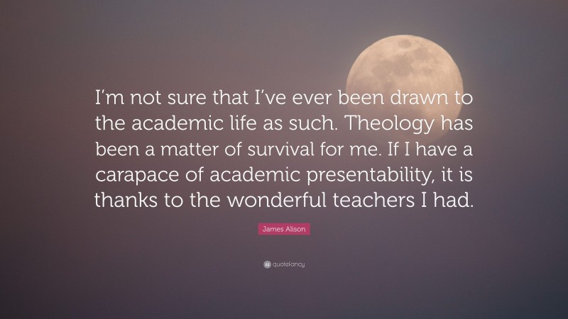 James Alison Quote: “I’m not sure that I’ve ever been drawn to the academic life as such. Theology has been a matter of survival for me. If I have a carapace of academic presentability, it is thanks to the wonderful teachers I had.”