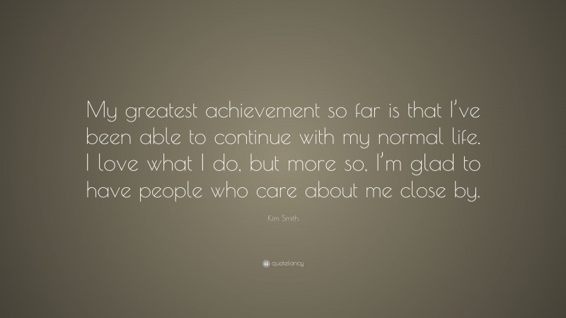 Kim Smith Quote: “My greatest achievement so far is that I’ve been able to continue with my normal life. I love what I do, but more so, I’m glad to have people who care about me close by.”