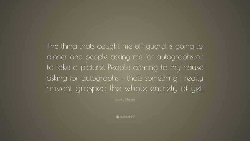 Johnny Manziel Quote: “The thing thats caught me off guard is going to dinner and people asking me for autographs or to take a picture. People coming to my house asking for autographs – thats something I really havent grasped the whole entirety of yet.”