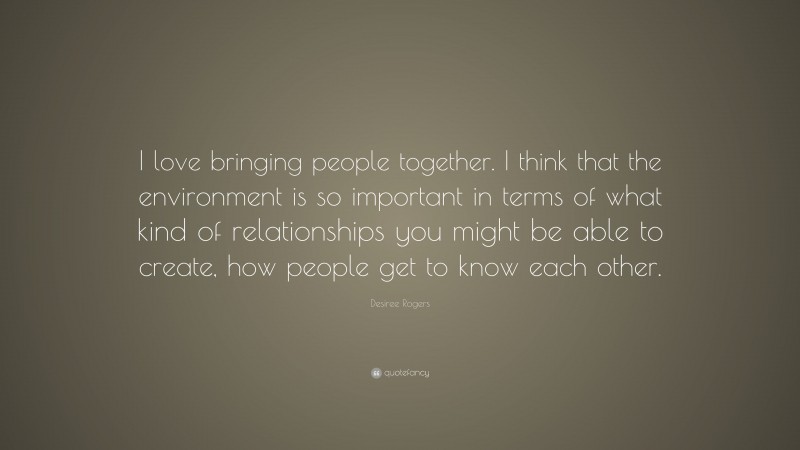 Desiree Rogers Quote: “I love bringing people together. I think that the environment is so important in terms of what kind of relationships you might be able to create, how people get to know each other.”