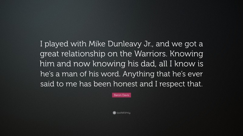 Baron Davis Quote: “I played with Mike Dunleavy Jr., and we got a great relationship on the Warriors. Knowing him and now knowing his dad, all I know is he’s a man of his word. Anything that he’s ever said to me has been honest and I respect that.”