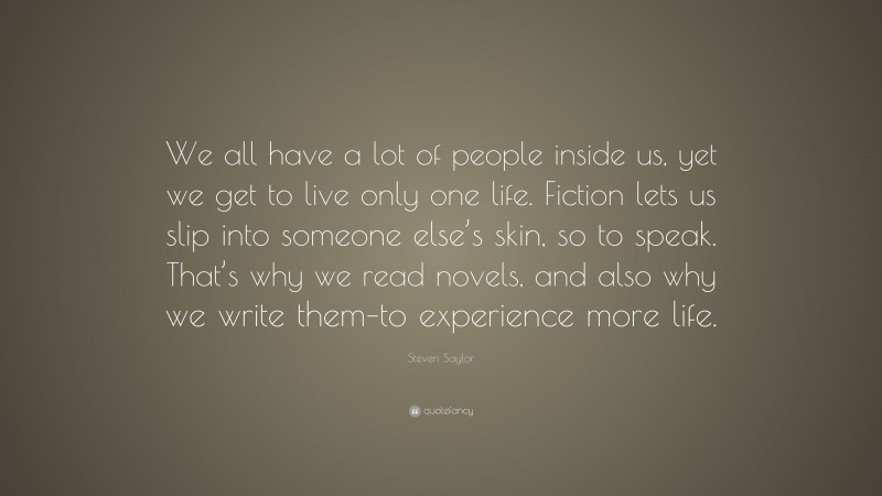Steven Saylor Quote: “We all have a lot of people inside us, yet we get to live only one life. Fiction lets us slip into someone else’s skin, so to speak. That’s why we read novels, and also why we write them–to experience more life.”