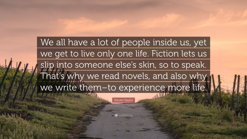Steven Saylor Quote: “We all have a lot of people inside us, yet we get to live only one life. Fiction lets us slip into someone else’s skin, so to speak. That’s why we read novels, and also why we write them–to experience more life.”