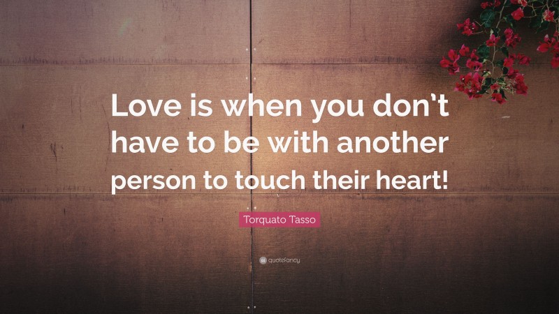 Torquato Tasso Quote: “Love is when you don’t have to be with another person to touch their heart!”