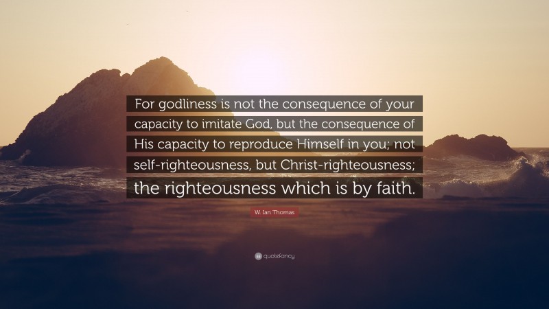 W. Ian Thomas Quote: “For godliness is not the consequence of your capacity to imitate God, but the consequence of His capacity to reproduce Himself in you; not self-righteousness, but Christ-righteousness; the righteousness which is by faith.”