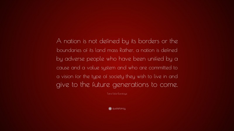 Tara Fela-Durotoye Quote: “A nation is not defined by its borders or the boundaries of its land mass Rather, a nation is defined by adverse people who have been unified by a cause and a value system and who are committed to a vision for the type of society they wish to live in and give to the future generations to come.”