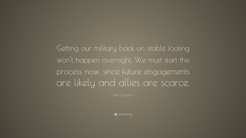 Ellen Tauscher Quote: “Getting our military back on stable footing won’t happen overnight. We must start this process now, since future engagements are likely and allies are scarce.”