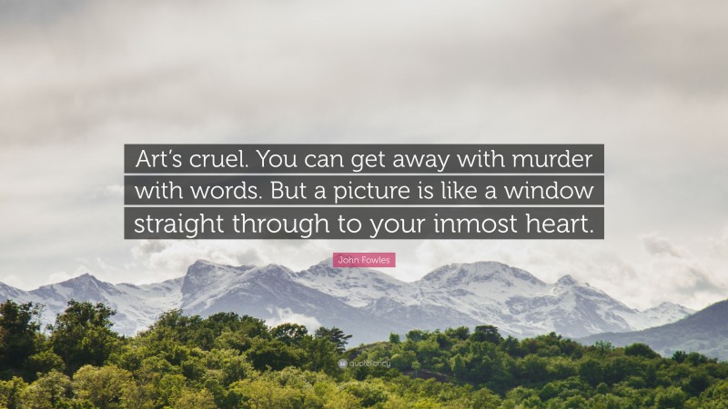 John Fowles Quote: “Art’s cruel. You can get away with murder with words. But a picture is like a window straight through to your inmost heart.”