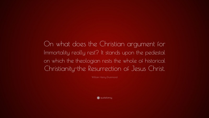 William Henry Drummond Quote: “On what does the Christian argument for Immortality really rest? It stands upon the pedestal on which the theologian rests the whole of historical Christianity-the Resurrection of Jesus Christ.”