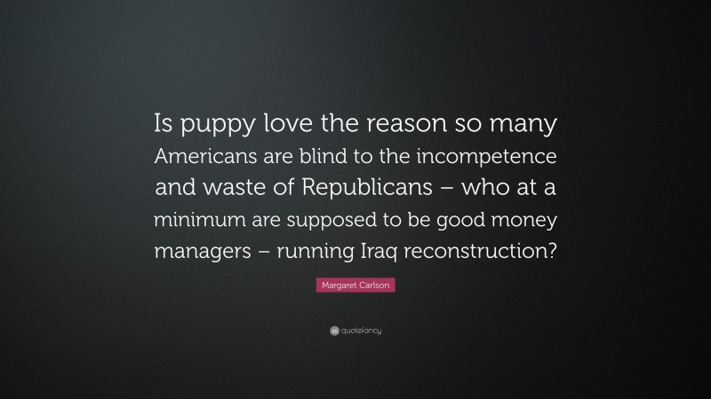 Margaret Carlson Quote: “Is puppy love the reason so many Americans are blind to the incompetence and waste of Republicans – who at a minimum are supposed to be good money managers – running Iraq reconstruction?”