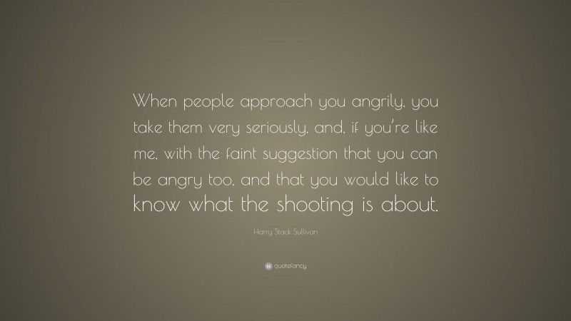 Harry Stack Sullivan Quote: “When people approach you angrily, you take them very seriously, and, if you’re like me, with the faint suggestion that you can be angry too, and that you would like to know what the shooting is about.”