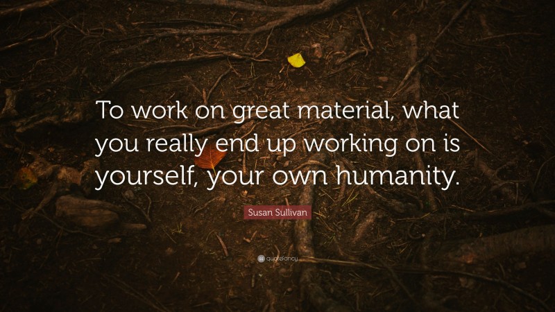 Susan Sullivan Quote: “To work on great material, what you really end up working on is yourself, your own humanity.”