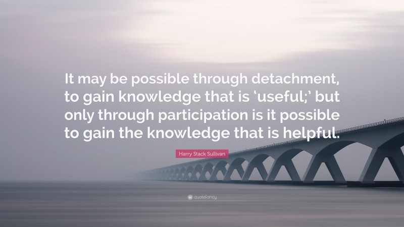Harry Stack Sullivan Quote: “It may be possible through detachment, to gain knowledge that is ‘useful;’ but only through participation is it possible to gain the knowledge that is helpful.”