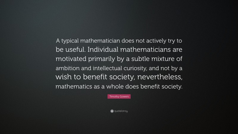 Timothy Gowers Quote: “A typical mathematician does not actively try to be useful. Individual mathematicians are motivated primarily by a subtle mixture of ambition and intellectual curiosity, and not by a wish to benefit society, nevertheless, mathematics as a whole does benefit society.”