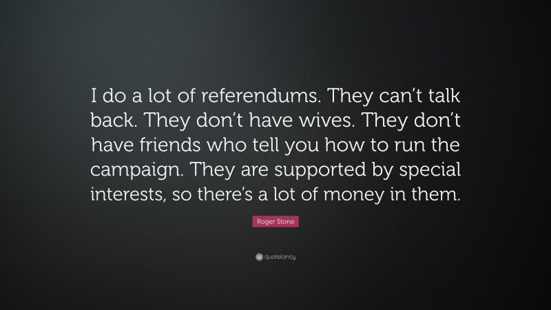 Roger Stone Quote: “I do a lot of referendums. They can’t talk back. They don’t have wives. They don’t have friends who tell you how to run the campaign. They are supported by special interests, so there’s a lot of money in them.”