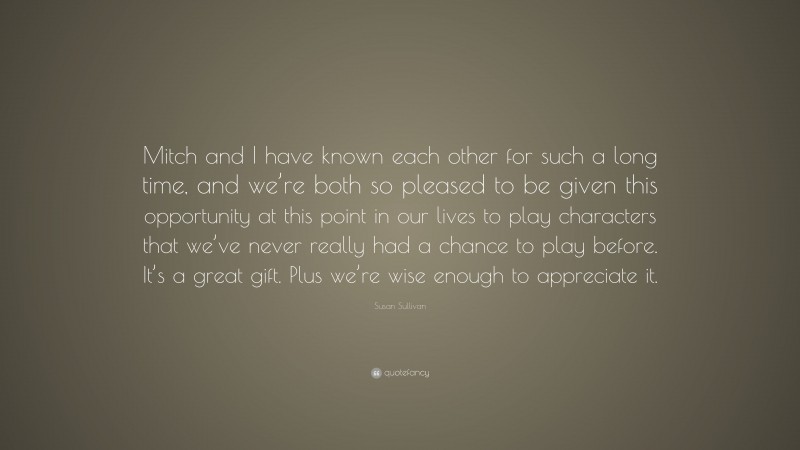 Susan Sullivan Quote: “Mitch and I have known each other for such a long time, and we’re both so pleased to be given this opportunity at this point in our lives to play characters that we’ve never really had a chance to play before. It’s a great gift. Plus we’re wise enough to appreciate it.”