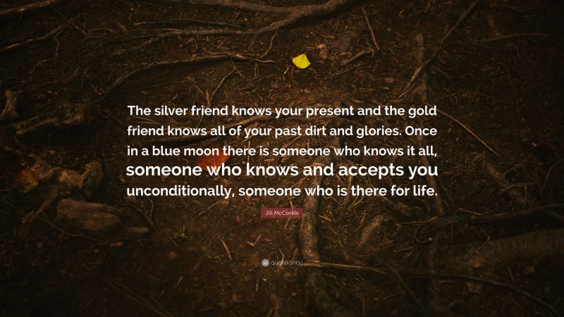 Jill McCorkle Quote: “The silver friend knows your present and the gold friend knows all of your past dirt and glories. Once in a blue moon there is someone who knows it all, someone who knows and accepts you unconditionally, someone who is there for life.”