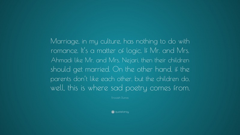 Firoozeh Dumas Quote: “Marriage, in my culture, has nothing to do with romance. It’s a matter of logic. If Mr. and Mrs. Ahmadi like Mr. and Mrs. Nejari, then their children should get married. On the other hand, if the parents don’t like each other, but the children do, well, this is where sad poetry comes from.”