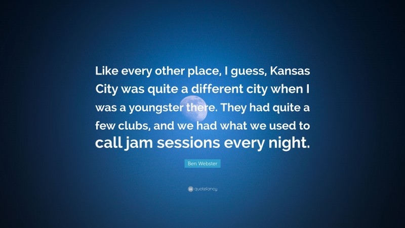 Ben Webster Quote: “Like every other place, I guess, Kansas City was quite a different city when I was a youngster there. They had quite a few clubs, and we had what we used to call jam sessions every night.”