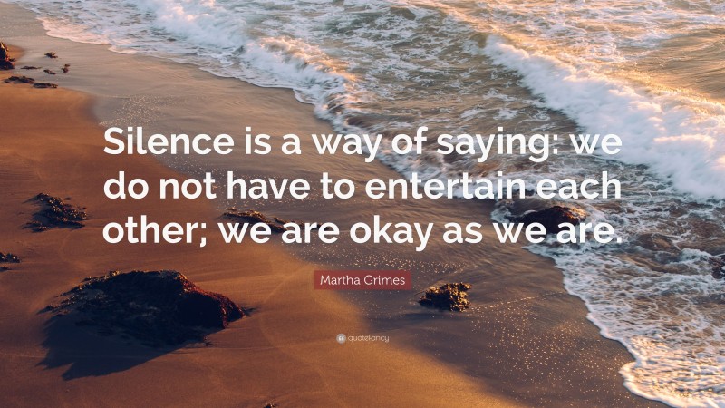 Martha Grimes Quote: “Silence is a way of saying: we do not have to entertain each other; we are okay as we are.”