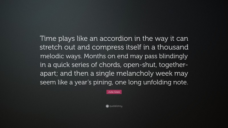 Julia Glass Quote: “Time plays like an accordion in the way it can stretch out and compress itself in a thousand melodic ways. Months on end may pass blindingly in a quick series of chords, open-shut, together-apart; and then a single melancholy week may seem like a year’s pining, one long unfolding note.”