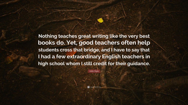 Julia Glass Quote: “Nothing teaches great writing like the very best books do. Yet, good teachers often help students cross that bridge, and I have to say that I had a few extraordinary English teachers in high school whom I still credit for their guidance.”