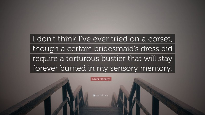 Laura Moriarty Quote: “I don’t think I’ve ever tried on a corset, though a certain bridesmaid’s dress did require a torturous bustier that will stay forever burned in my sensory memory.”