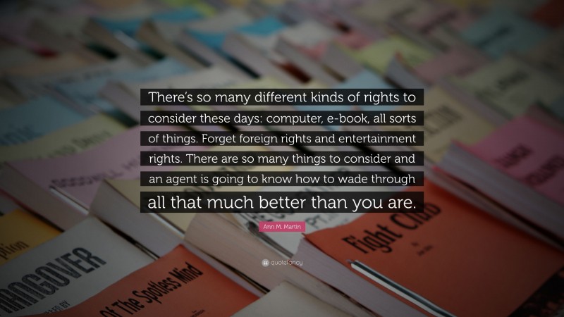 Ann M. Martin Quote: “There’s so many different kinds of rights to consider these days: computer, e-book, all sorts of things. Forget foreign rights and entertainment rights. There are so many things to consider and an agent is going to know how to wade through all that much better than you are.”