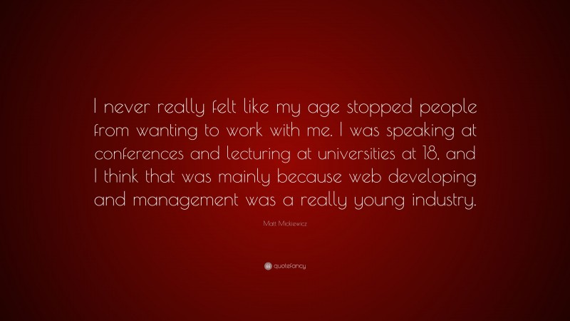 Matt Mickiewicz Quote: “I never really felt like my age stopped people from wanting to work with me. I was speaking at conferences and lecturing at universities at 18, and I think that was mainly because web developing and management was a really young industry.”